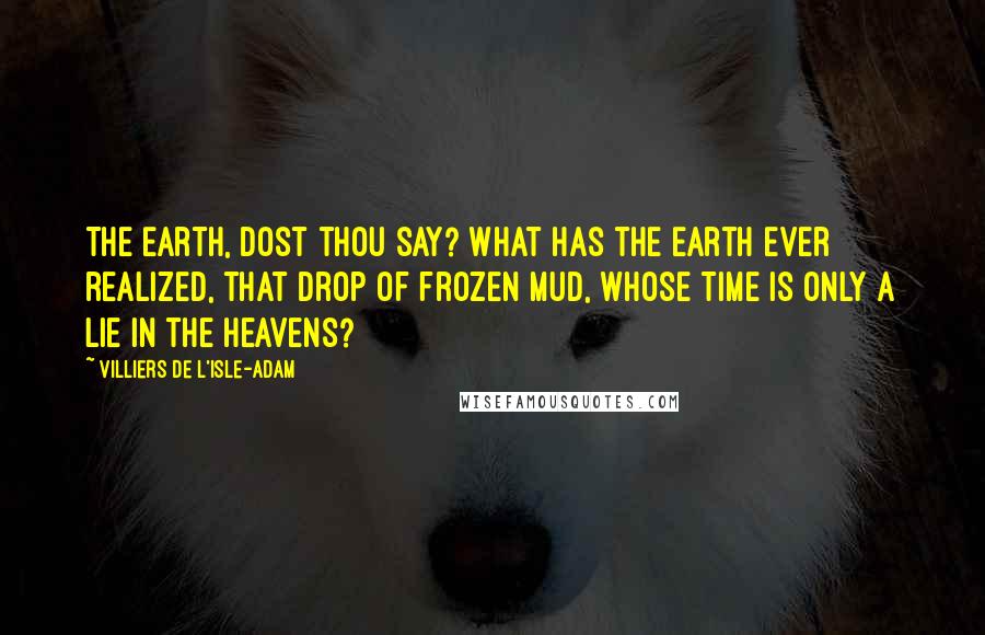 Villiers De L'Isle-Adam Quotes: The Earth, dost thou say? What has the Earth ever realized, that drop of frozen mud, whose Time is only a lie in the Heavens?