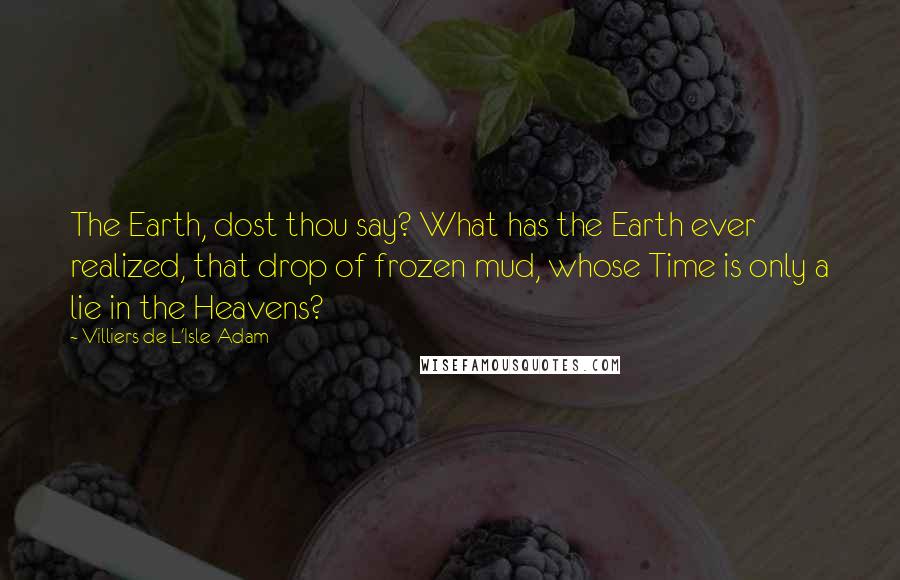 Villiers De L'Isle-Adam Quotes: The Earth, dost thou say? What has the Earth ever realized, that drop of frozen mud, whose Time is only a lie in the Heavens?