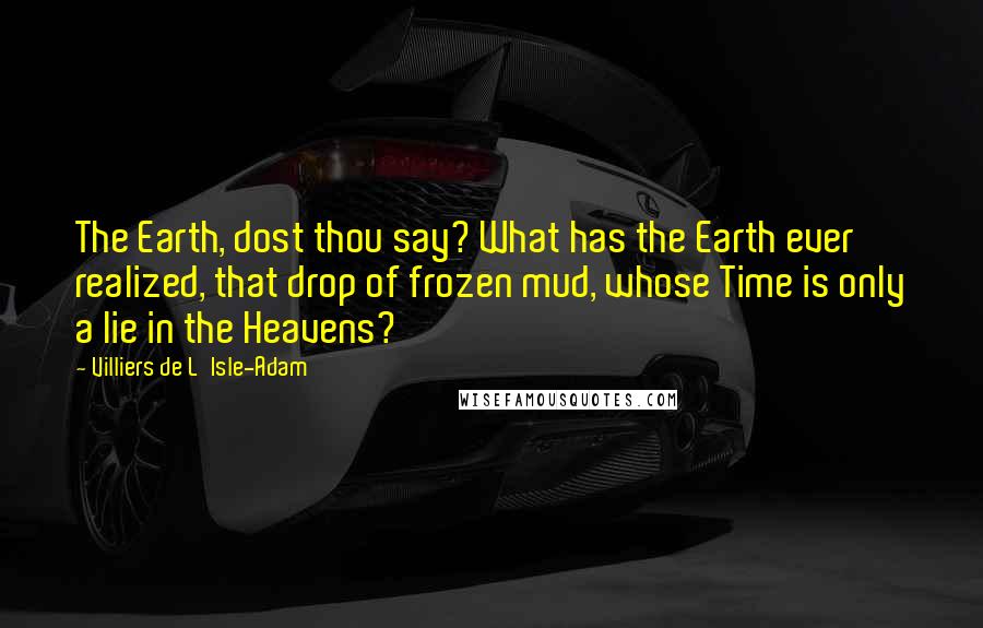 Villiers De L'Isle-Adam Quotes: The Earth, dost thou say? What has the Earth ever realized, that drop of frozen mud, whose Time is only a lie in the Heavens?