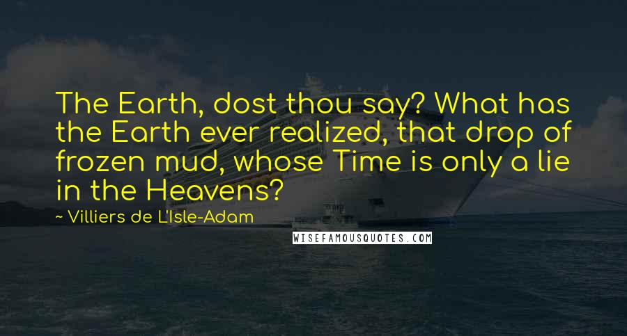 Villiers De L'Isle-Adam Quotes: The Earth, dost thou say? What has the Earth ever realized, that drop of frozen mud, whose Time is only a lie in the Heavens?