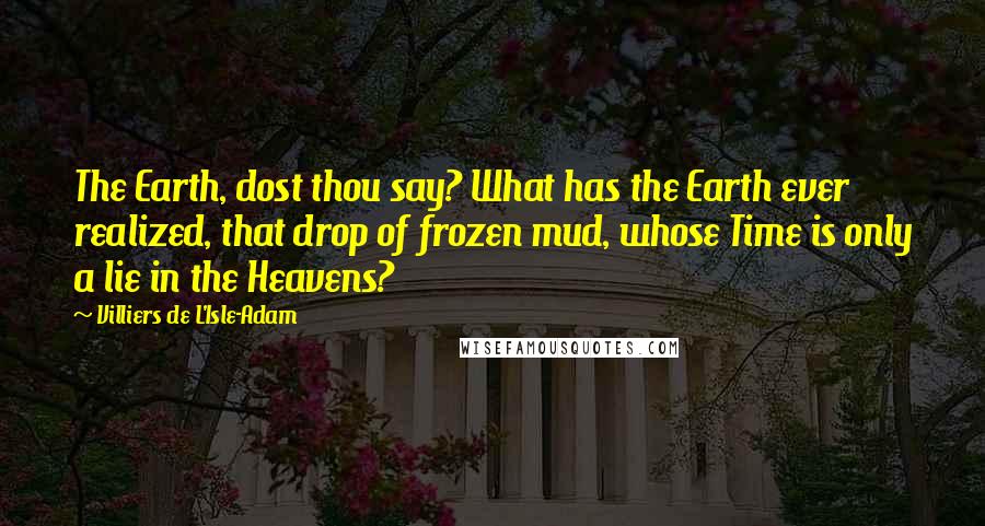 Villiers De L'Isle-Adam Quotes: The Earth, dost thou say? What has the Earth ever realized, that drop of frozen mud, whose Time is only a lie in the Heavens?