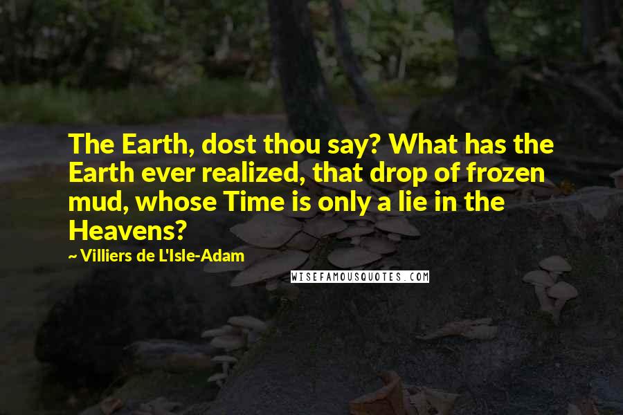 Villiers De L'Isle-Adam Quotes: The Earth, dost thou say? What has the Earth ever realized, that drop of frozen mud, whose Time is only a lie in the Heavens?
