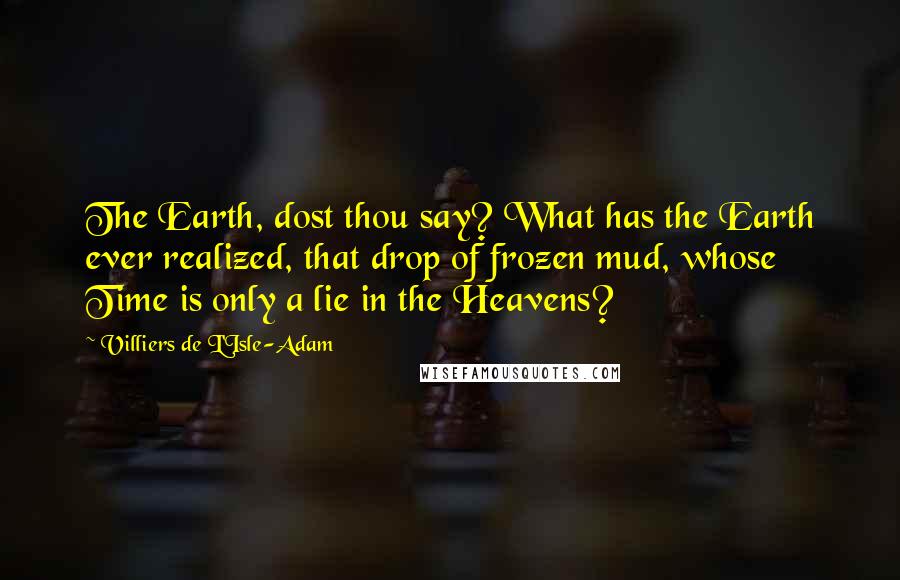 Villiers De L'Isle-Adam Quotes: The Earth, dost thou say? What has the Earth ever realized, that drop of frozen mud, whose Time is only a lie in the Heavens?