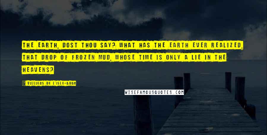 Villiers De L'Isle-Adam Quotes: The Earth, dost thou say? What has the Earth ever realized, that drop of frozen mud, whose Time is only a lie in the Heavens?