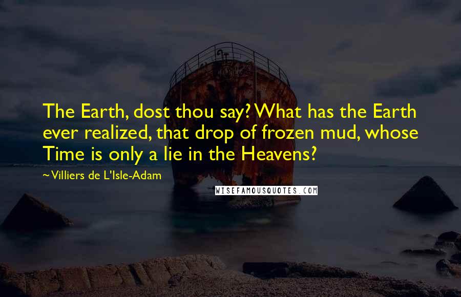 Villiers De L'Isle-Adam Quotes: The Earth, dost thou say? What has the Earth ever realized, that drop of frozen mud, whose Time is only a lie in the Heavens?