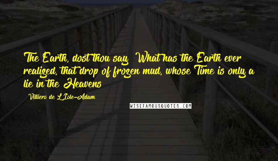 Villiers De L'Isle-Adam Quotes: The Earth, dost thou say? What has the Earth ever realized, that drop of frozen mud, whose Time is only a lie in the Heavens?