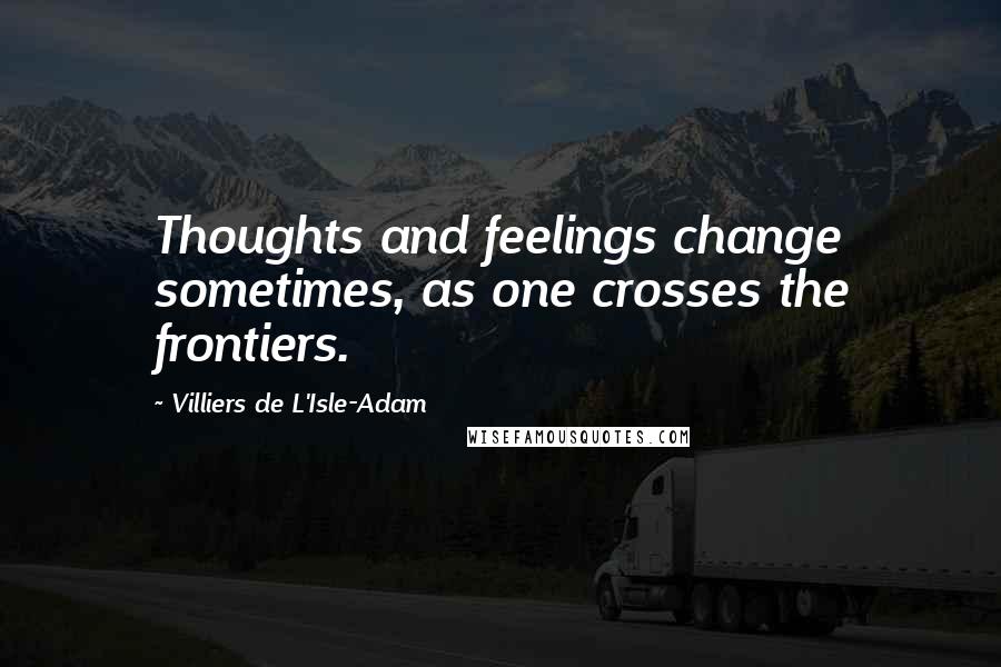 Villiers De L'Isle-Adam Quotes: Thoughts and feelings change sometimes, as one crosses the frontiers.