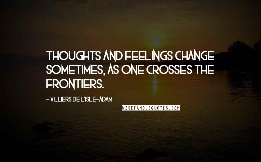 Villiers De L'Isle-Adam Quotes: Thoughts and feelings change sometimes, as one crosses the frontiers.