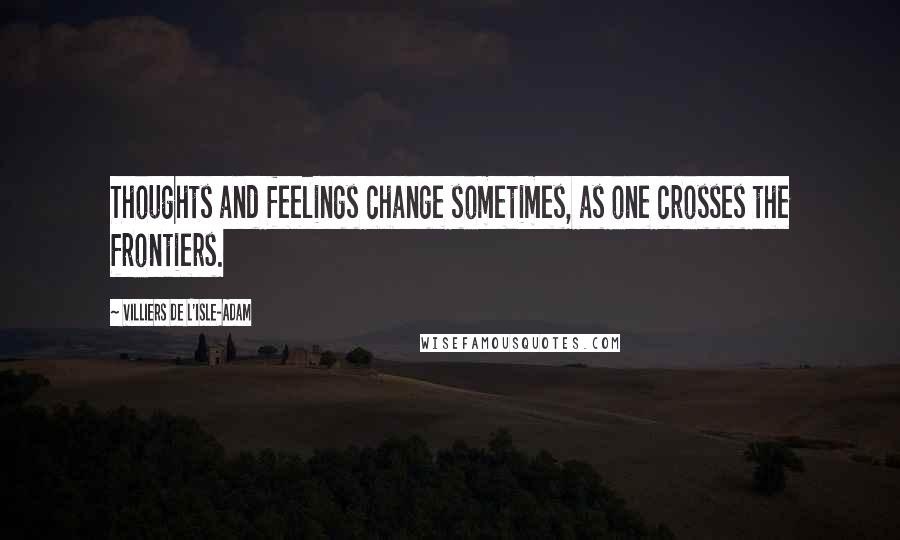 Villiers De L'Isle-Adam Quotes: Thoughts and feelings change sometimes, as one crosses the frontiers.