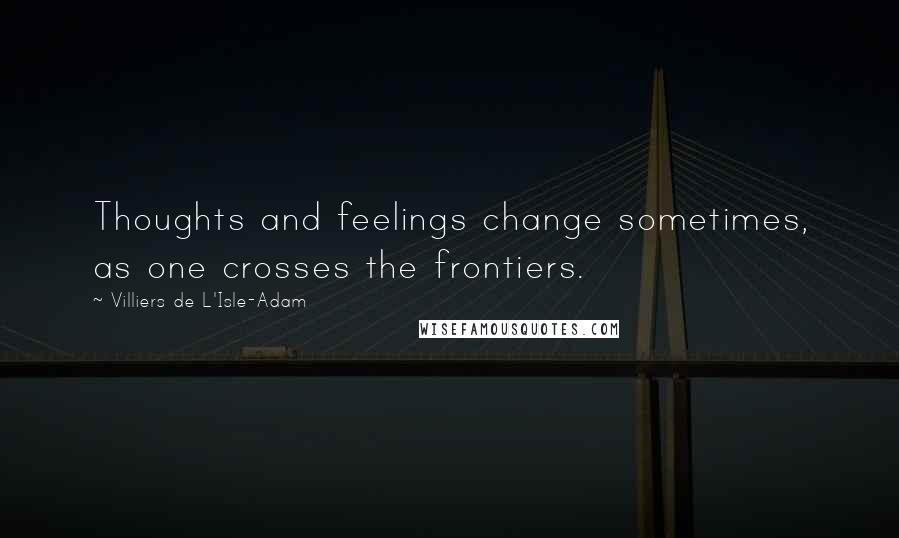 Villiers De L'Isle-Adam Quotes: Thoughts and feelings change sometimes, as one crosses the frontiers.