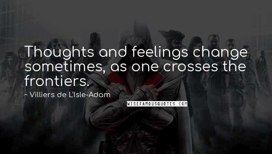 Villiers De L'Isle-Adam Quotes: Thoughts and feelings change sometimes, as one crosses the frontiers.