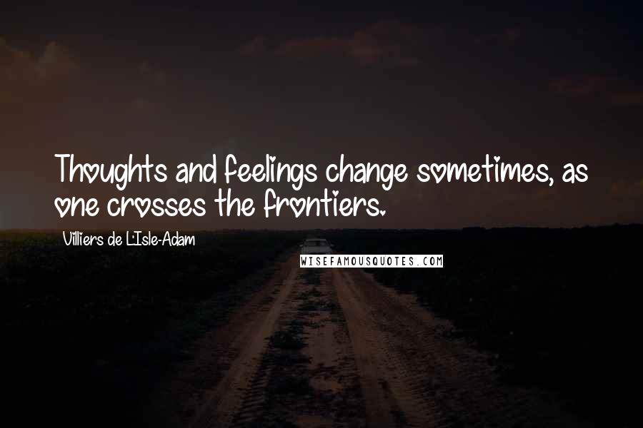 Villiers De L'Isle-Adam Quotes: Thoughts and feelings change sometimes, as one crosses the frontiers.