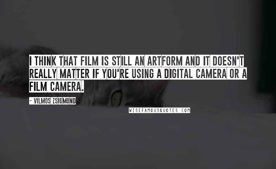 Vilmos Zsigmond Quotes: I think that film is still an artform and it doesn't really matter if you're using a digital camera or a film camera.