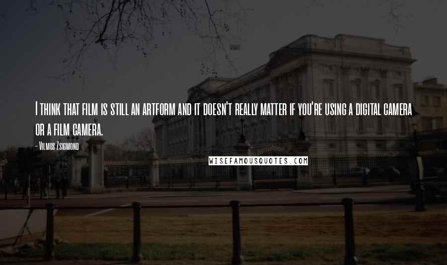 Vilmos Zsigmond Quotes: I think that film is still an artform and it doesn't really matter if you're using a digital camera or a film camera.