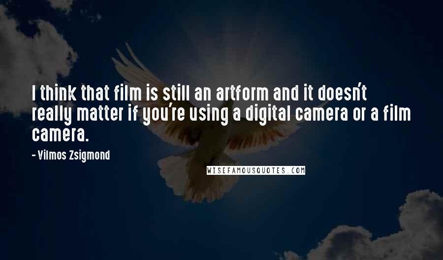 Vilmos Zsigmond Quotes: I think that film is still an artform and it doesn't really matter if you're using a digital camera or a film camera.