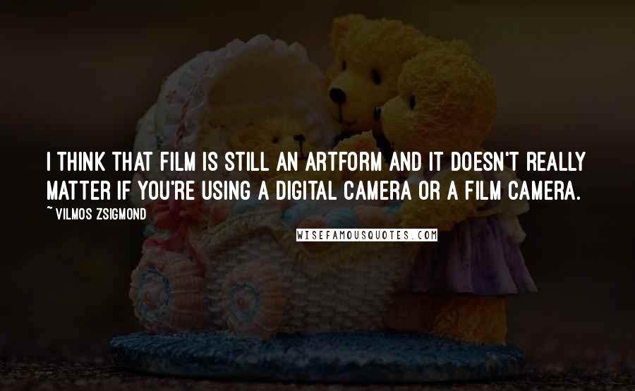 Vilmos Zsigmond Quotes: I think that film is still an artform and it doesn't really matter if you're using a digital camera or a film camera.