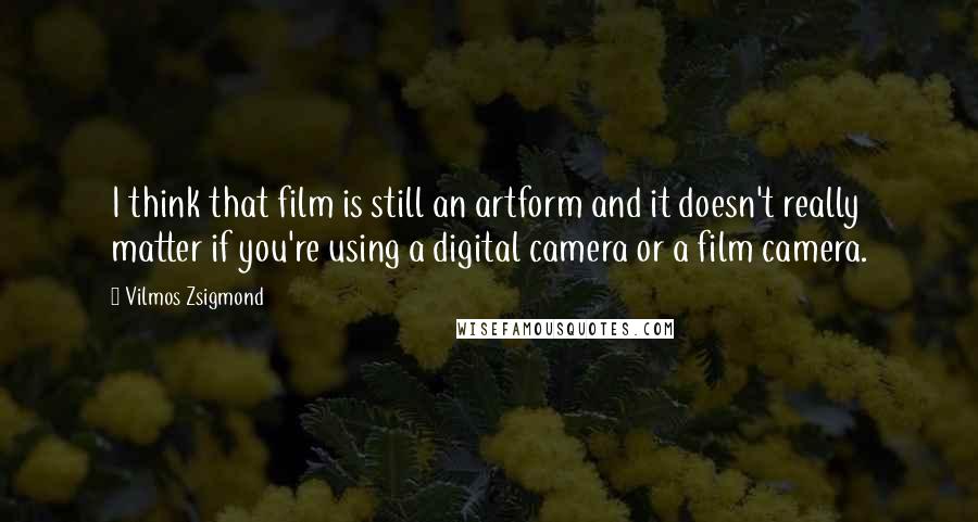 Vilmos Zsigmond Quotes: I think that film is still an artform and it doesn't really matter if you're using a digital camera or a film camera.