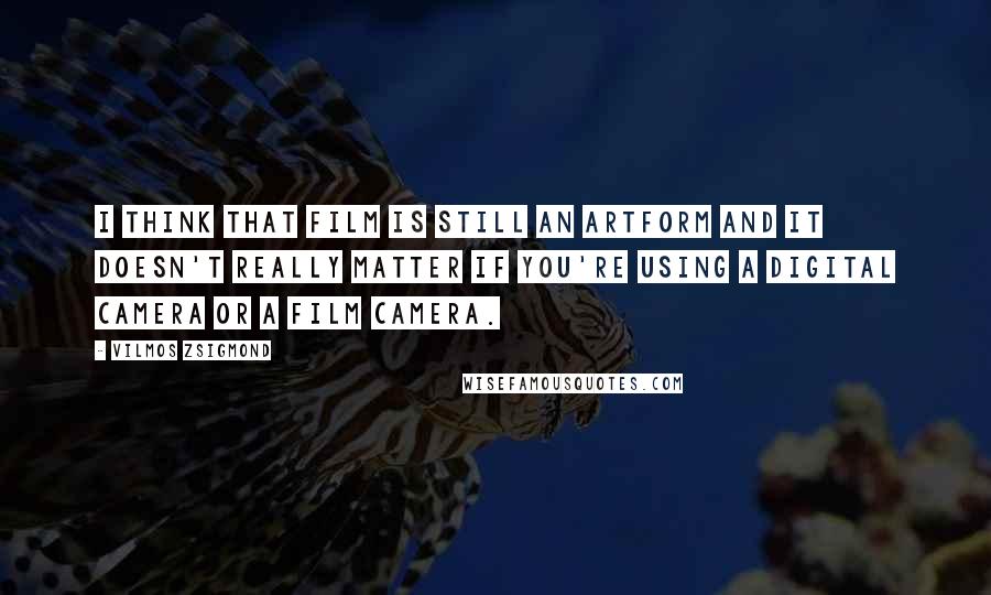 Vilmos Zsigmond Quotes: I think that film is still an artform and it doesn't really matter if you're using a digital camera or a film camera.