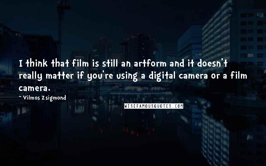 Vilmos Zsigmond Quotes: I think that film is still an artform and it doesn't really matter if you're using a digital camera or a film camera.