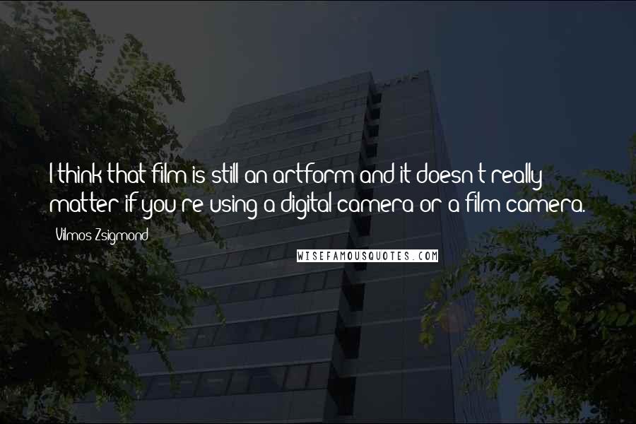 Vilmos Zsigmond Quotes: I think that film is still an artform and it doesn't really matter if you're using a digital camera or a film camera.