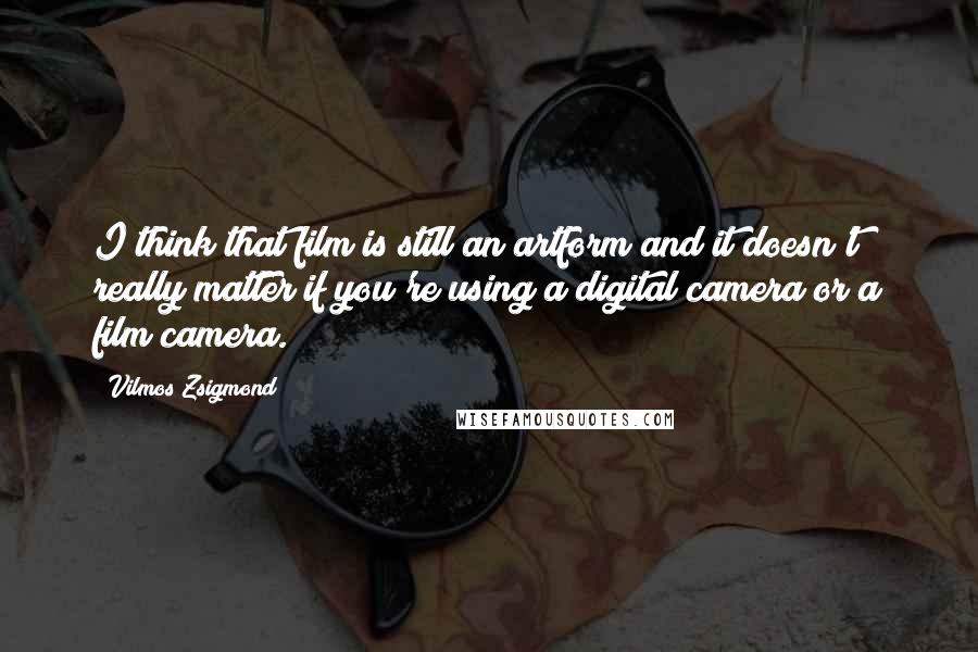 Vilmos Zsigmond Quotes: I think that film is still an artform and it doesn't really matter if you're using a digital camera or a film camera.