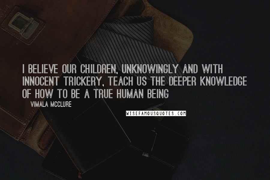 Vimala McClure Quotes: I believe our children, unknowingly and with innocent trickery, teach us the deeper knowledge of how to be a true human being