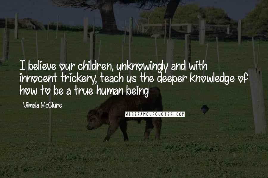 Vimala McClure Quotes: I believe our children, unknowingly and with innocent trickery, teach us the deeper knowledge of how to be a true human being