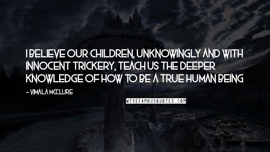 Vimala McClure Quotes: I believe our children, unknowingly and with innocent trickery, teach us the deeper knowledge of how to be a true human being