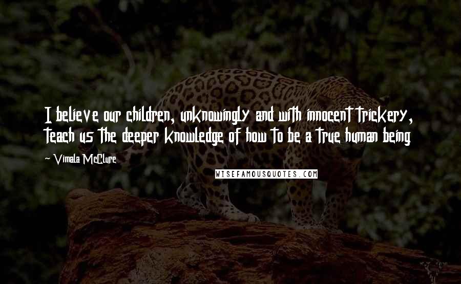 Vimala McClure Quotes: I believe our children, unknowingly and with innocent trickery, teach us the deeper knowledge of how to be a true human being