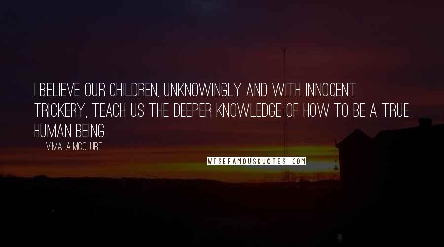 Vimala McClure Quotes: I believe our children, unknowingly and with innocent trickery, teach us the deeper knowledge of how to be a true human being