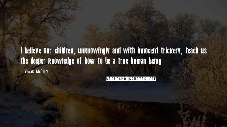 Vimala McClure Quotes: I believe our children, unknowingly and with innocent trickery, teach us the deeper knowledge of how to be a true human being