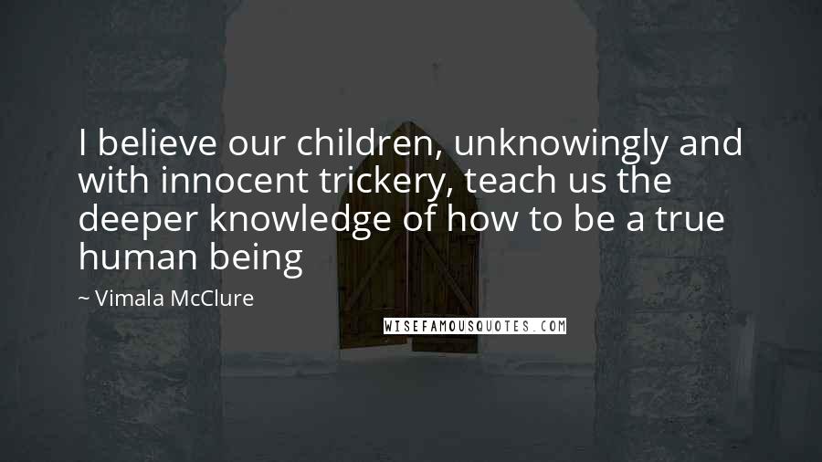 Vimala McClure Quotes: I believe our children, unknowingly and with innocent trickery, teach us the deeper knowledge of how to be a true human being