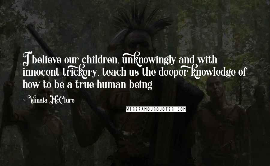 Vimala McClure Quotes: I believe our children, unknowingly and with innocent trickery, teach us the deeper knowledge of how to be a true human being