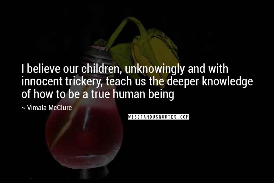 Vimala McClure Quotes: I believe our children, unknowingly and with innocent trickery, teach us the deeper knowledge of how to be a true human being