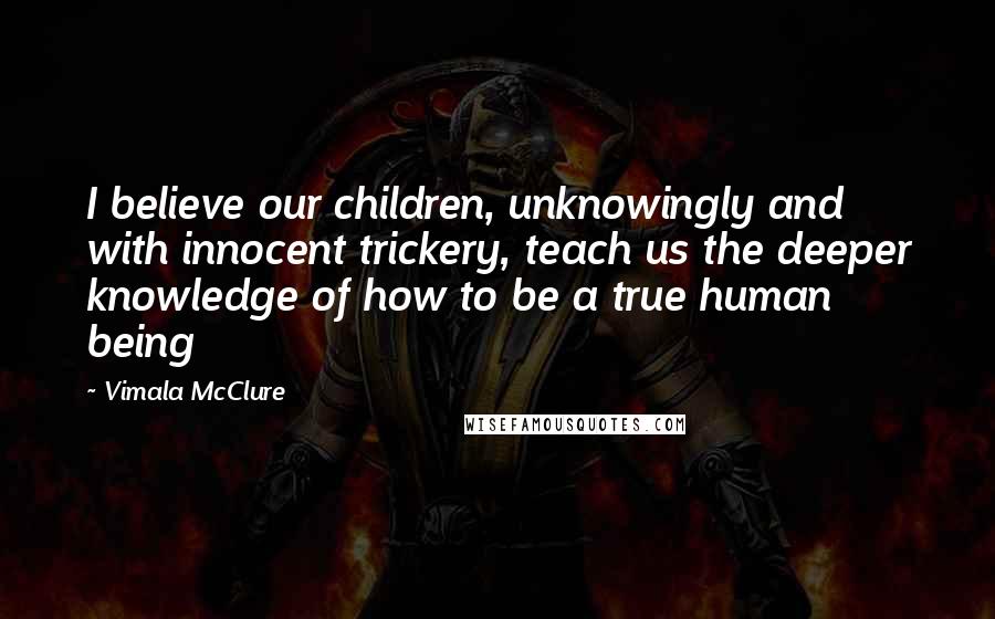 Vimala McClure Quotes: I believe our children, unknowingly and with innocent trickery, teach us the deeper knowledge of how to be a true human being
