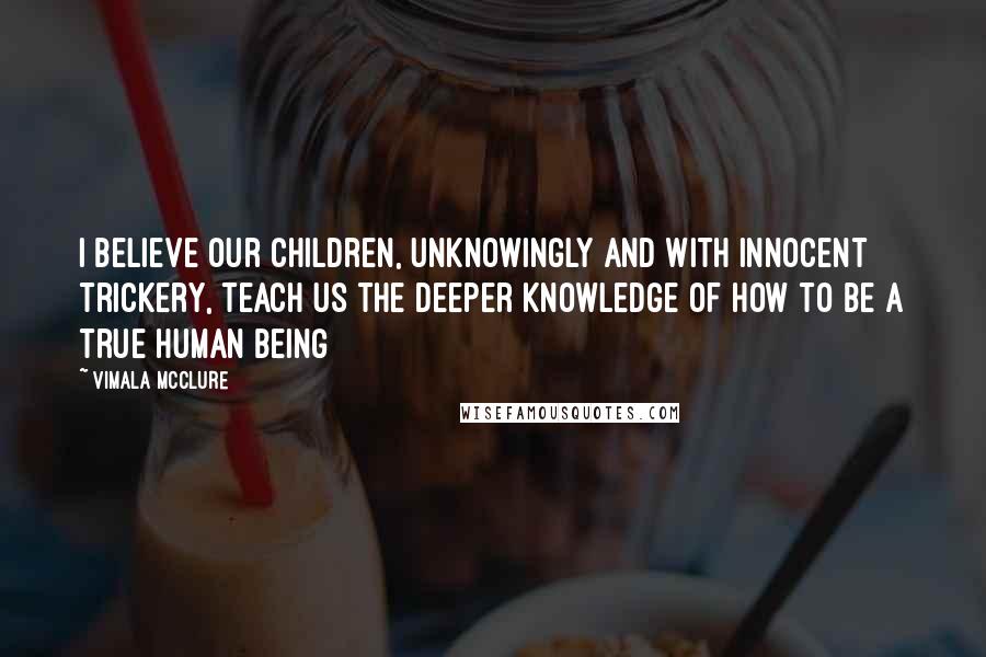 Vimala McClure Quotes: I believe our children, unknowingly and with innocent trickery, teach us the deeper knowledge of how to be a true human being