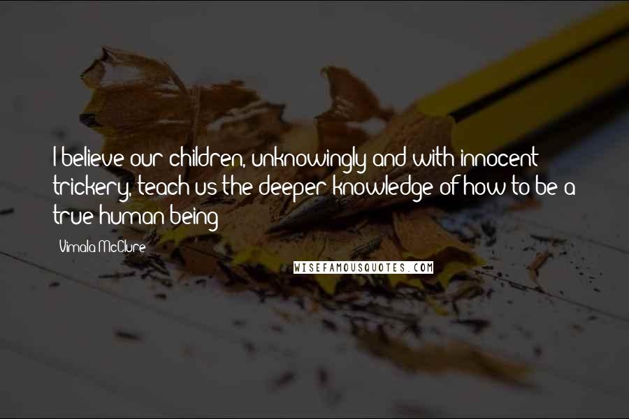 Vimala McClure Quotes: I believe our children, unknowingly and with innocent trickery, teach us the deeper knowledge of how to be a true human being