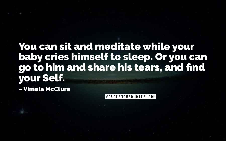 Vimala McClure Quotes: You can sit and meditate while your baby cries himself to sleep. Or you can go to him and share his tears, and find your Self.