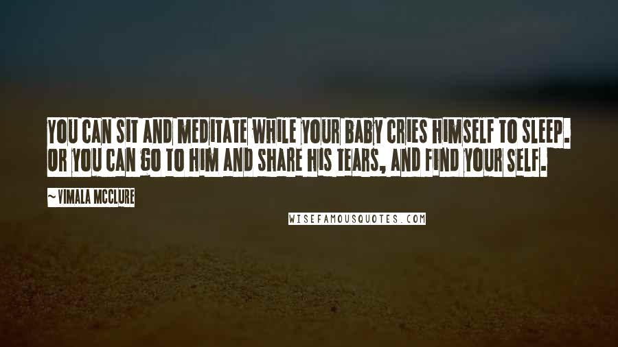 Vimala McClure Quotes: You can sit and meditate while your baby cries himself to sleep. Or you can go to him and share his tears, and find your Self.