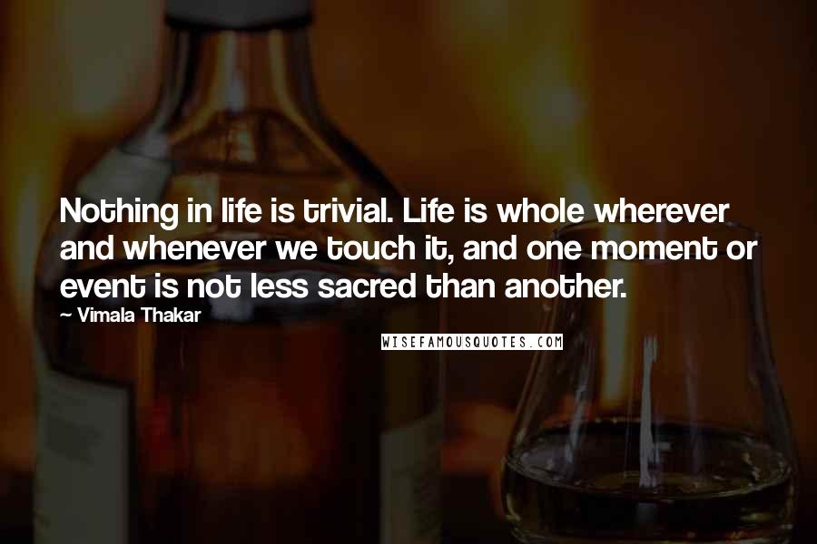 Vimala Thakar Quotes: Nothing in life is trivial. Life is whole wherever and whenever we touch it, and one moment or event is not less sacred than another.