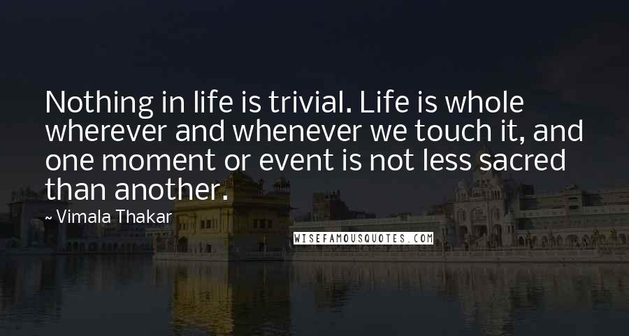 Vimala Thakar Quotes: Nothing in life is trivial. Life is whole wherever and whenever we touch it, and one moment or event is not less sacred than another.