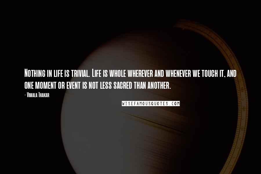 Vimala Thakar Quotes: Nothing in life is trivial. Life is whole wherever and whenever we touch it, and one moment or event is not less sacred than another.