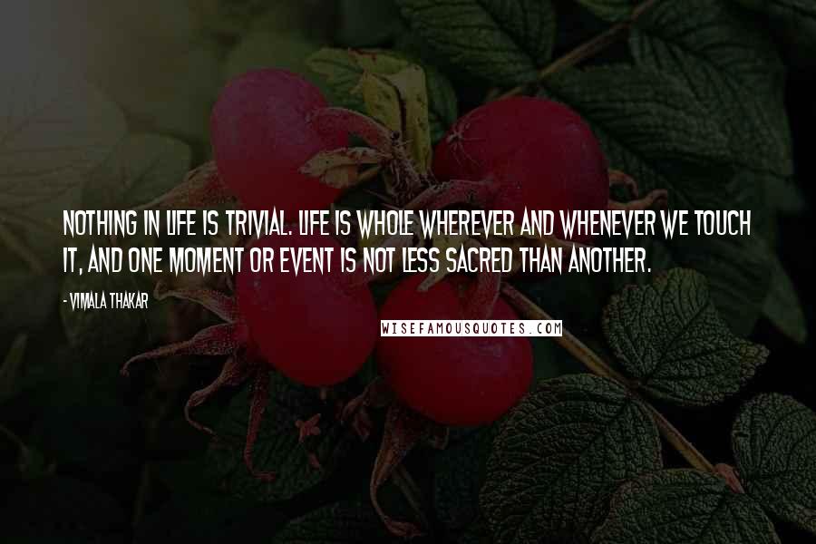 Vimala Thakar Quotes: Nothing in life is trivial. Life is whole wherever and whenever we touch it, and one moment or event is not less sacred than another.