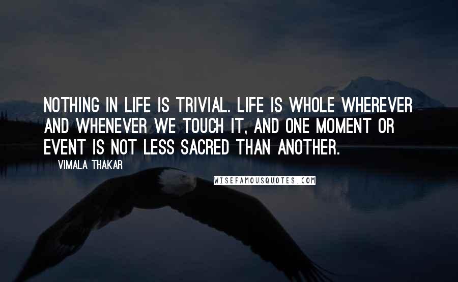 Vimala Thakar Quotes: Nothing in life is trivial. Life is whole wherever and whenever we touch it, and one moment or event is not less sacred than another.