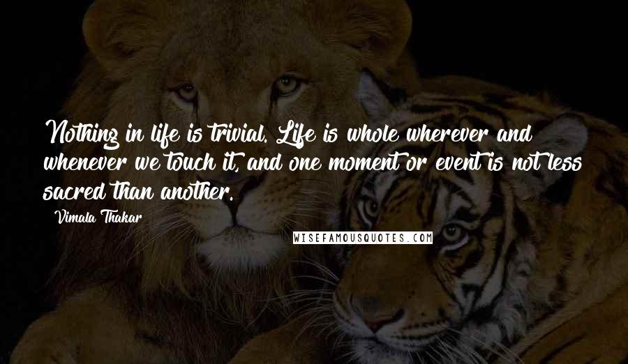 Vimala Thakar Quotes: Nothing in life is trivial. Life is whole wherever and whenever we touch it, and one moment or event is not less sacred than another.