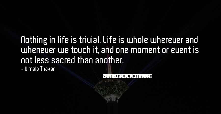 Vimala Thakar Quotes: Nothing in life is trivial. Life is whole wherever and whenever we touch it, and one moment or event is not less sacred than another.