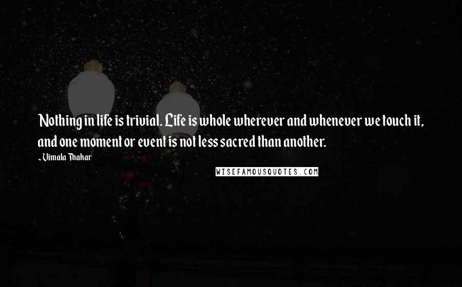 Vimala Thakar Quotes: Nothing in life is trivial. Life is whole wherever and whenever we touch it, and one moment or event is not less sacred than another.