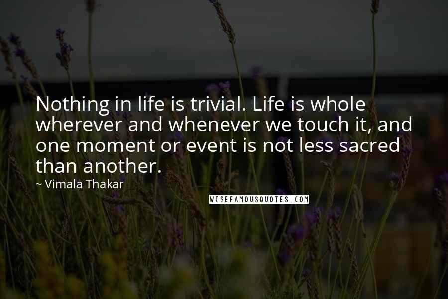 Vimala Thakar Quotes: Nothing in life is trivial. Life is whole wherever and whenever we touch it, and one moment or event is not less sacred than another.