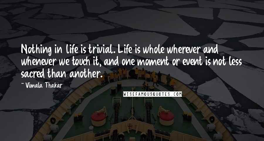 Vimala Thakar Quotes: Nothing in life is trivial. Life is whole wherever and whenever we touch it, and one moment or event is not less sacred than another.