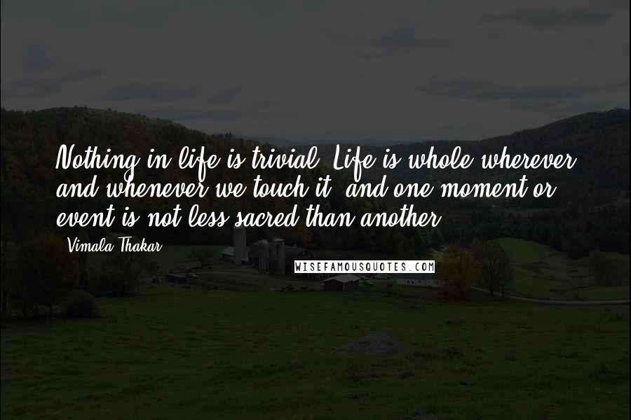 Vimala Thakar Quotes: Nothing in life is trivial. Life is whole wherever and whenever we touch it, and one moment or event is not less sacred than another.